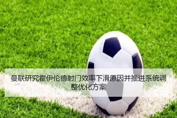 曼联研究霍伊伦德射门效率下滑原因并推进系统调整优化方案