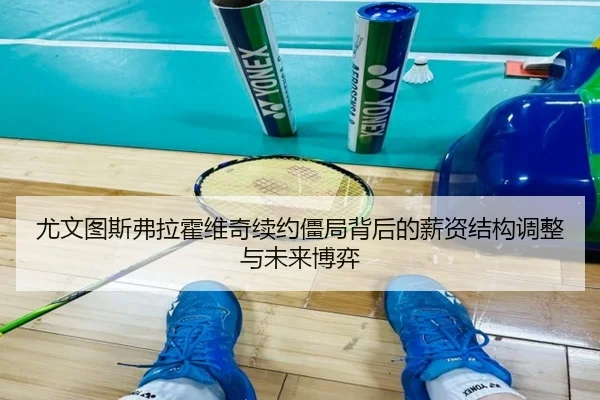 尤文图斯弗拉霍维奇续约僵局背后的薪资结构调整与未来博弈