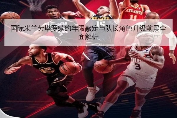 国际米兰劳塔罗续约年限敲定与队长角色升级前景全面解析