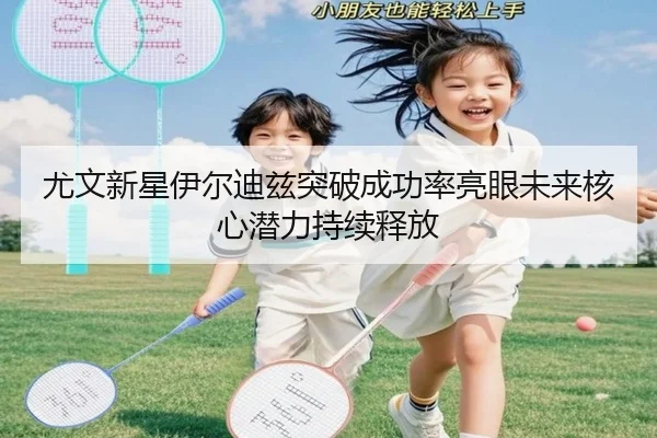 尤文新星伊尔迪兹突破成功率亮眼未来核心潜力持续释放