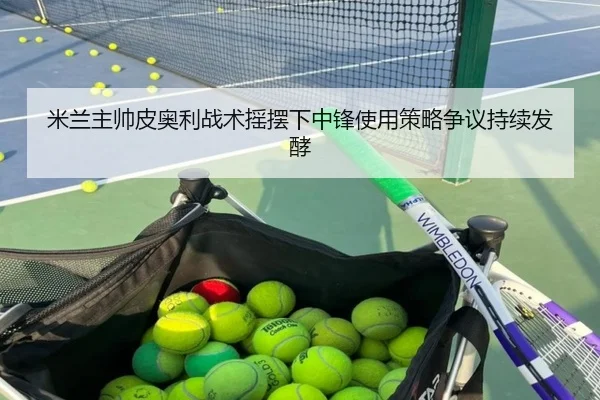 米兰主帅皮奥利战术摇摆下中锋使用策略争议持续发酵
