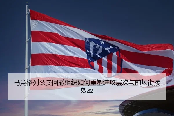 马竞格列兹曼回撤组织如何重塑进攻层次与前场衔接效率