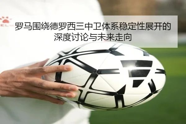 罗马围绕德罗西三中卫体系稳定性展开的深度讨论与未来走向