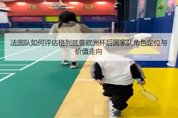 法国队如何评估格列兹曼欧洲杯后国家队角色定位与价值走向