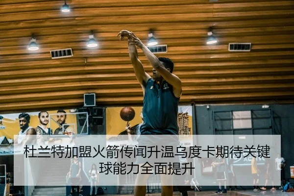 杜兰特加盟火箭传闻升温乌度卡期待关键球能力全面提升